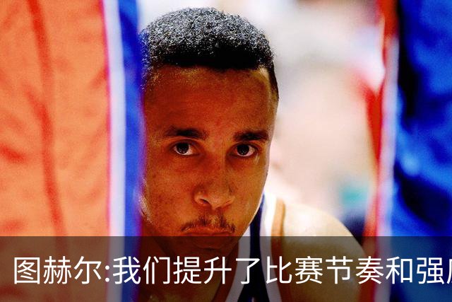 图赫尔:我们提升了比赛节奏和强度 两将伤情待查