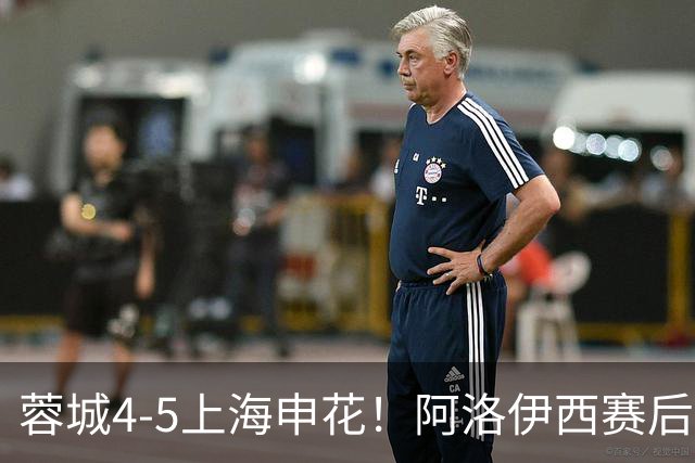 蓉城4-5上海申花！阿洛伊西赛后毫不客气检讨失利，说的很实在！